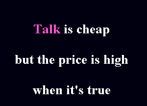 Talk is cheap

but the price is high

when it's true