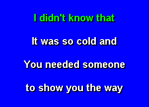 I didn't know that
It was so cold and

You needed someone

to show you the way