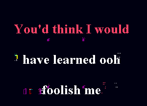 Y ou'd think I would

3 have learned 0011'

-' Lfoolish me.- 