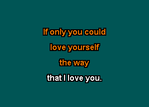 If only you could
love yourself

the way

thatl love you.