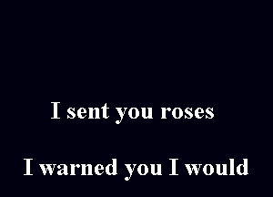 I sent you roses

I warned you I would