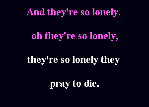 And they're so lonely,

oh they're so lonely,

they're so lonely they

pray to die.