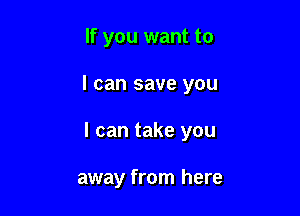 If you want to

I can save you

I can take you

away from here