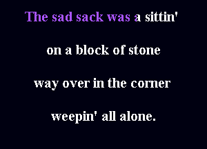 The sad sack was a sittin'
on a block of stone
way over in the comer

weepin' all alone.