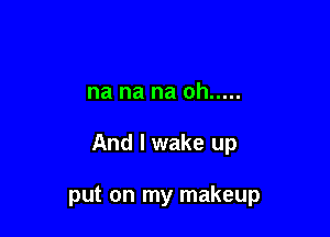 na na na oh .....

And I wake up

put on my makeup