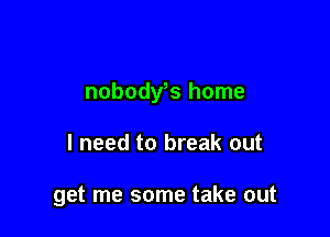 nobody,s home

I need to break out

get me some take out