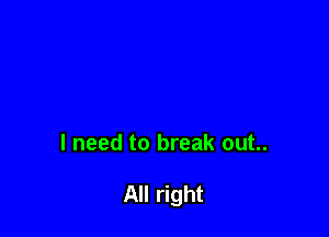 I need to break out..

All right