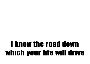 I Know the mall llllWll
which your life Will drive