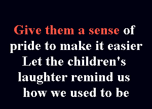 Give them a sense of
pride to make it easier
Let the children's
laughter remind us
how we used to be