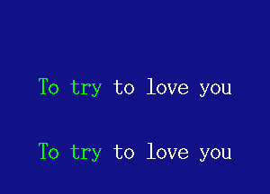 To try to love you

To try to love you