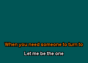 When you need someone to turn to

Let me be the one