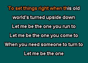 To set things right when this old
world's turned upside down
Let me be the one you run to

Let me be the one you come to
When you need someone to turn to

Let me be the one