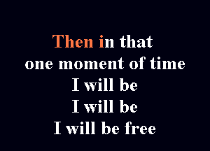 Then in that
one moment of time

I will be
I Will be
I will be free