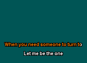 When you need someone to turn to

Let me be the one