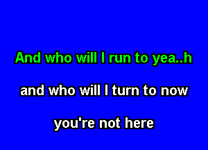 And who will I run to yea..h

and who will I turn to now

you're not here