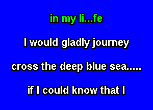 in my li...fe

I would gladlyjourney

cross the deep blue sea .....

if I could know that l