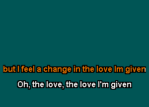 but I feel a change in the love lm given

Oh, the love, the love I'm given