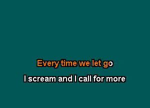 Every time we let go

I scream and I call for more