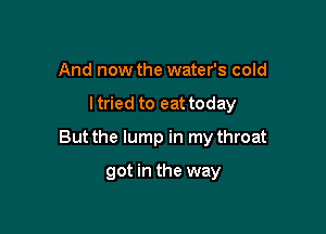 And now the water's cold

ltried to eattoday

But the lump in my throat

got in the way