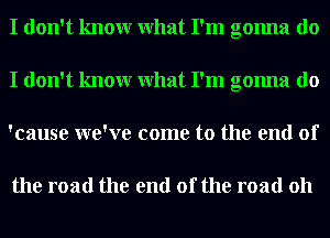 I don't knowr What I'm gonna do
I don't knowr What I'm gonna do
'cause we've come to the end of

the road the end of the road 011