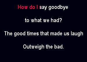 say goodbye

to what we had?

The good times that made us laugh

Outweigh the bad.