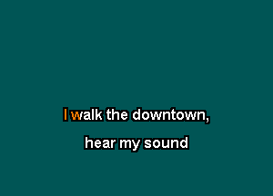 I walk the downtown,

hear my sound