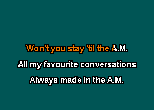 Won't you stay 'til the AM.

All my favourite conversations

Always made in the AM.