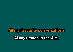 All my favourite conversations

Always made in the AM.