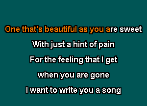 One that's beautiful as you are sweet
With just a hint of pain
For the feeling that I get
when you are gone

I want to write you a song