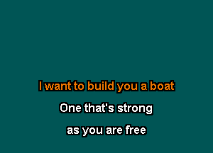 lwant to build you a boat

One that's strong

as you are free