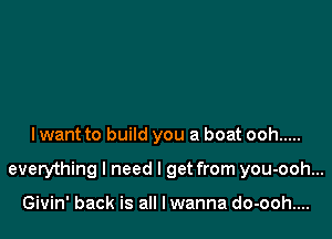 I want to build you a boat ooh .....

everything I need I get from you-ooh...

Givin' back is all lwanna do-ooh....