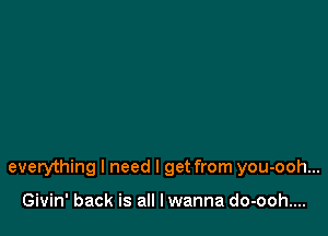 everything I need I get from you-ooh...

Givin' back is all lwanna do-ooh....