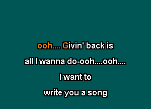 ooh.... Givin' back is
all lwanna do-ooh....ooh....

I want to

write you a song