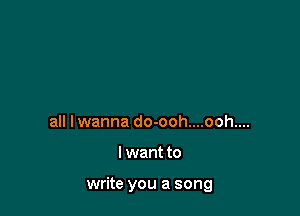 all lwanna do-ooh....ooh....

I want to

write you a song