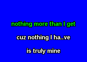 nothing more than I get

cuz nothing I ha..ve

is truly mine