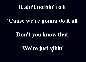 It ain't nothin' to it
'Cause we're gonna do it all

Don't you know that

W e're just gibin' l