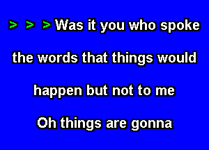 z. t) Was it you who spoke

the words that things would

happen but not to me

Oh things are gonna