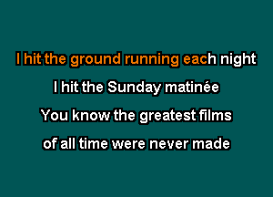 I hit the ground running each night
I hit the Sunday matinfee
You know the greatest films

of all time were never made