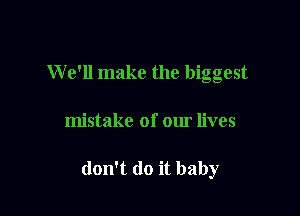 W e'll make the biggest

mistake of our lives

don't do it baby