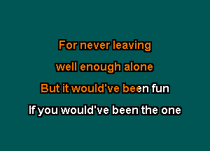 For never leaving

well enough alone
But it would've been fun

lfyou would've been the one