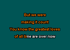 But we were

making it count

You know the greatest loves

of all time are over now