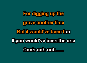 For digging up the
grave anothertime

But it would've been fun

lfyou would've been the one

Oooh-ooh-ooh .......