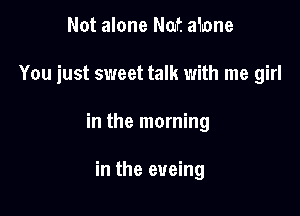 Not alone Nat ahone

You just sweet talk with me girl

in the morning

in the eueing