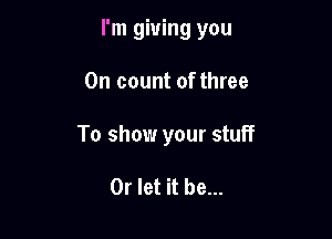 I'm giving you

On count of three
To show your stuff

0r let it be...