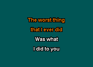 The worst thing

that I ever did
Was what
I did to you