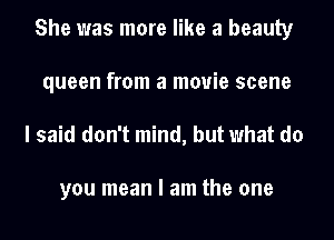 She was more like a beauty
queen from a movie scene

I said don't mind, but what do

you mean I am the one