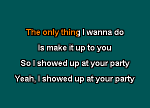 The only thing I wanna do
Is make it up to you

So I showed up at your party

Yeah, I showed up at your party