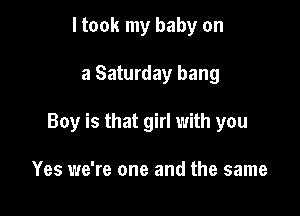 I took my baby on

a Saturday bang

Boy is that girl with you

Yes we're one and the same