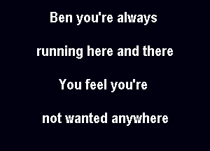 Ben you're always

running here and there

You feel you're

not wanted anywhere