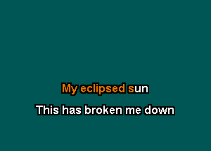 My eclipsed sun

This has broken me down